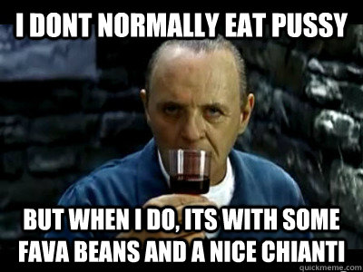 I dont normally eat pussy But when I do, its with some fava beans and a nice Chianti  