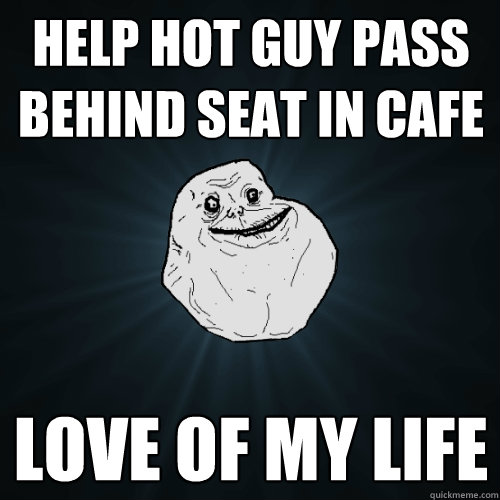 help hot guy pass behind seat in cafe love of my life  Forever Alone