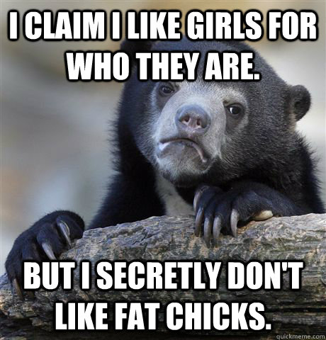 I claim I like girls for who they are. But I secretly don't like fat chicks.   Confession Bear