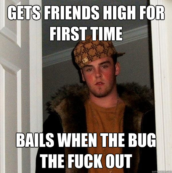 Gets Friends High for first Time bails when the bug the fuck out  Scumbag Steve