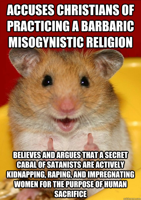 Accuses Christians of practicing a barbaric misogynistic religion believes and argues that a secret cabal of satanists are actively kidnapping, raping, and impregnating women for the purpose of human sacrifice   Rationalization Hamster