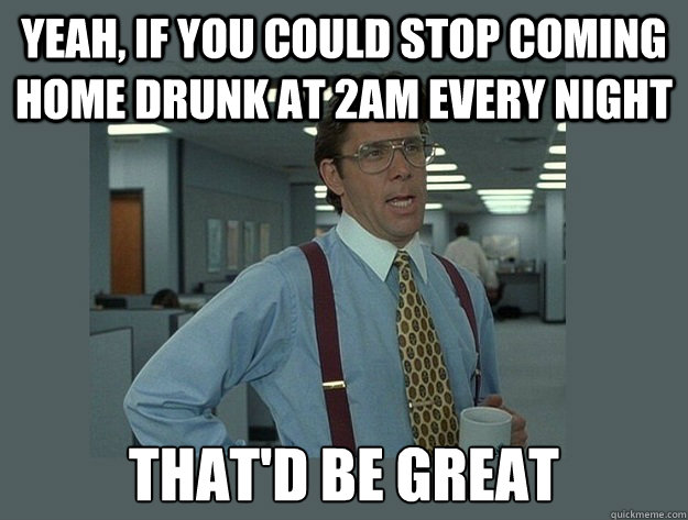 Yeah, if you could stop coming home drunk at 2am every night That'd be great  Office Space Lumbergh