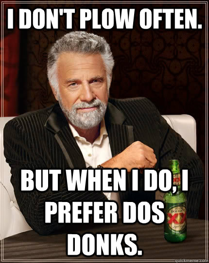 I don't plow often. but when I do, I prefer dos donks.  The Most Interesting Man In The World