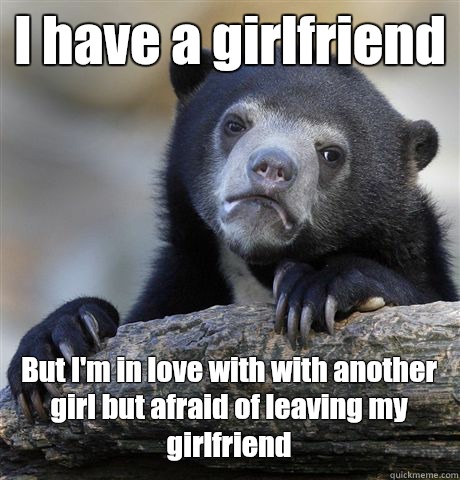 I have a girlfriend But I'm in love with with another girl but afraid of leaving my girlfriend  Confession Bear