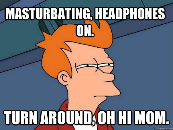 Masturbating, headphones on. turn around, oh hi mom.  Futurama Fry