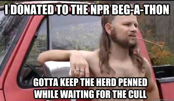 I donated to the NPR beg-a-thon Gotta keep the herd penned while waiting for the cull  Almost Politically Correct Redneck