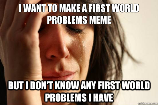 I want to make a first world problems meme But I don't know any first world problems I have  First World Problems