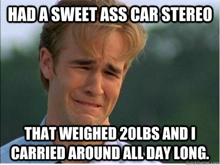 Had a sweet ass car stereo That weighed 20lbs and I carried around all day long.  1990s Problems