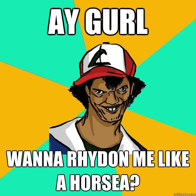 Ay gurl Wanna rhydon me like a horsea?  Ash Pedreiro