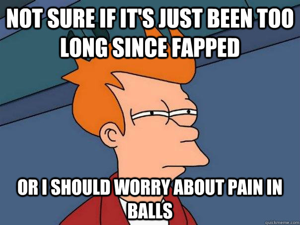 Not sure if it's just been too long since fapped Or i should worry about pain in balls  Futurama Fry