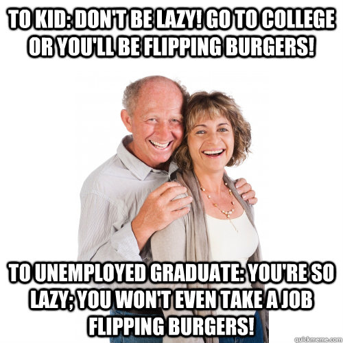 To kid: Don't be lazy! Go to college or you'll be flipping burgers! To unemployed graduate: You're so lazy; you won't even take a job flipping burgers!  