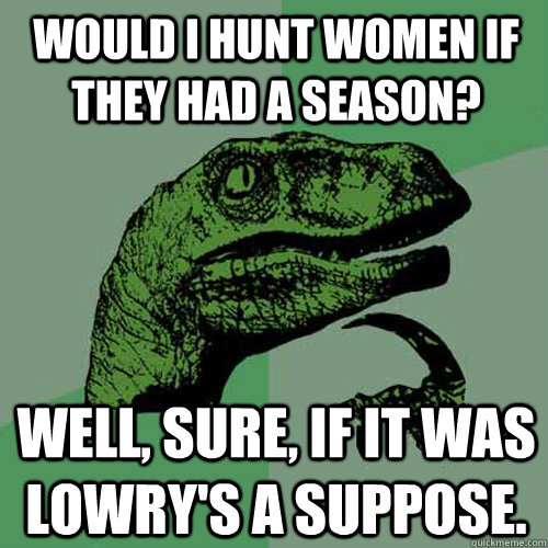 Would i hunt women if they had a season? Well, sure, if it was Lowry's a suppose.  Philosoraptor