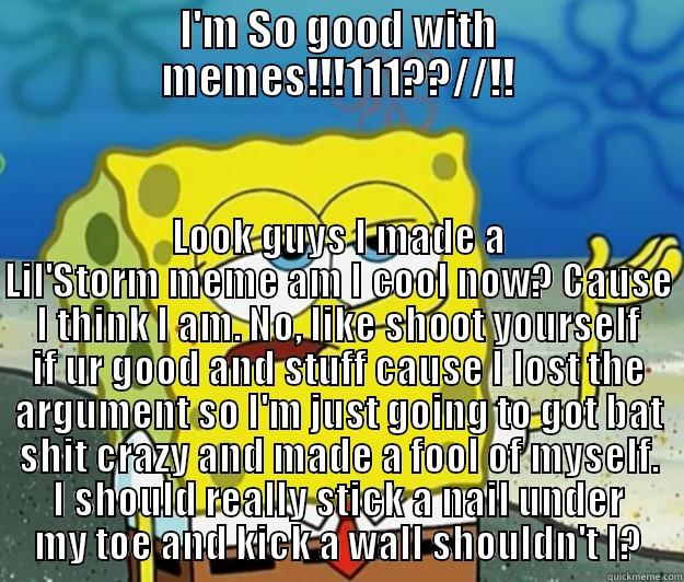 I'M SO GOOD WITH MEMES!!!111??//!! LOOK GUYS I MADE A LIL'STORM MEME AM I COOL NOW? CAUSE I THINK I AM. NO, LIKE SHOOT YOURSELF IF UR GOOD AND STUFF CAUSE I LOST THE ARGUMENT SO I'M JUST GOING TO GOT BAT SHIT CRAZY AND MADE A FOOL OF MYSELF. I SHOULD REALLY STICK A NAIL UNDER MY TOE AND KI Tough Spongebob