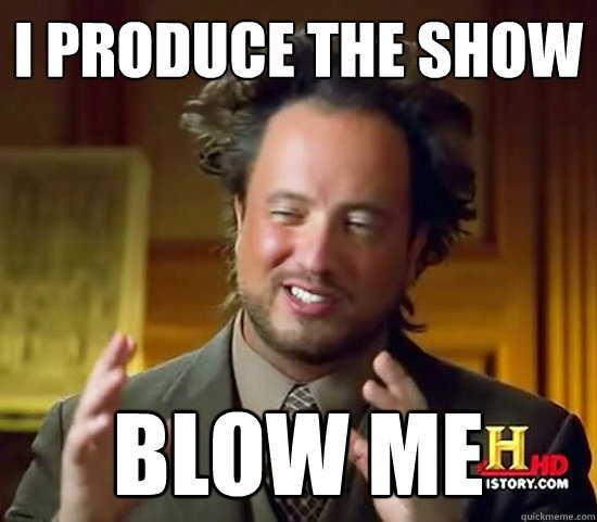 i produce the show blow me  Ancient Aliens