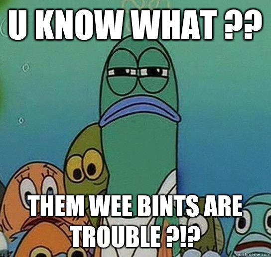 U know what ??  Them wee bints are trouble ?!?  Serious fish SpongeBob