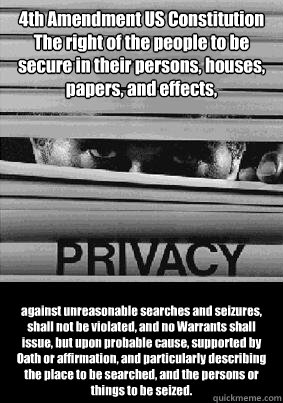 4th Amendment US Constitution
The right of the people to be secure in their persons, houses, papers, and effects, against unreasonable searches and seizures, shall not be violated, and no Warrants shall issue, but upon probable cause, supported by Oath or - 4th Amendment US Constitution
The right of the people to be secure in their persons, houses, papers, and effects, against unreasonable searches and seizures, shall not be violated, and no Warrants shall issue, but upon probable cause, supported by Oath or  Privacy