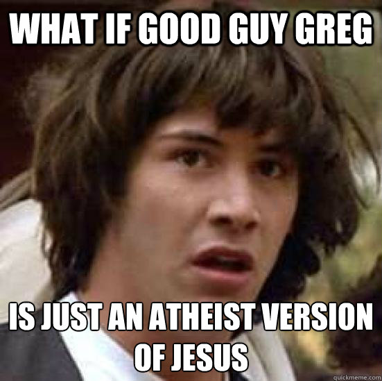 what if good guy greg is just an atheist version
of Jesus  conspiracy keanu