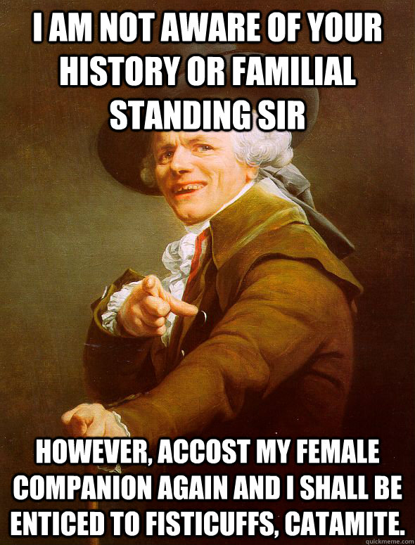 I am not aware of your history or familial standing sir however, accost my female companion again and I shall be enticed to fisticuffs, catamite.  Joseph Ducreux