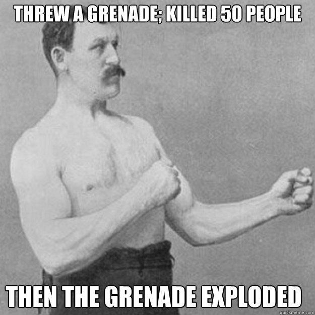 threw a grenade; killed 50 people
 then the grenade exploded  - threw a grenade; killed 50 people
 then the grenade exploded   overly manly man