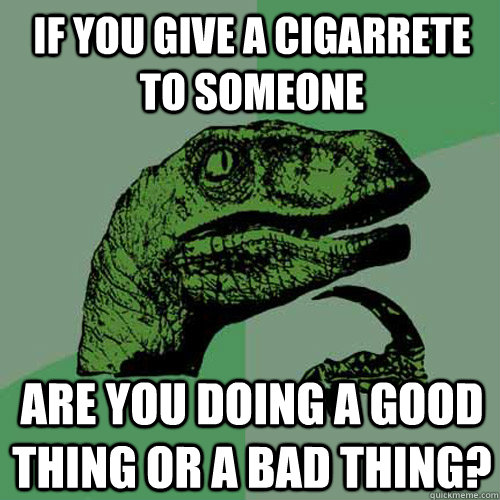 If you give a cigarrete to someone are you doing a good thing or a bad thing?  Philosoraptor