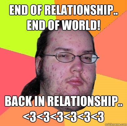 End of relationship..
END OF WORLD! Back in relationship..
<3<3<3<3<3<3 - End of relationship..
END OF WORLD! Back in relationship..
<3<3<3<3<3<3  Butthurt Dweller