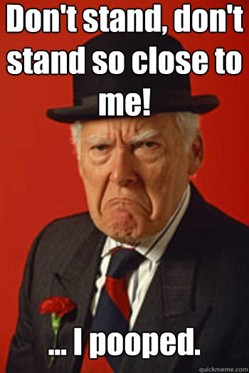 Don't stand, don't stand so close to me! ... I pooped.  - Don't stand, don't stand so close to me! ... I pooped.   Pissed old guy