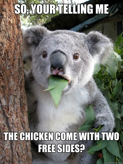 So, your telling me The chicken come with two free sides?  Surprised Koala