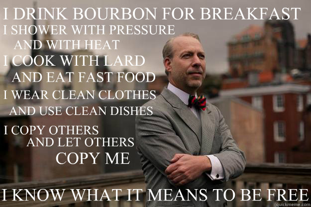 I DRINK BOURBON FOR BREAKFAST I COOK WITH LARD I SHOWER WITH PRESSURE AND WITH HEAT AND EAT FAST FOOD AND USE CLEAN DISHES I WEAR CLEAN CLOTHES I COPY OTHERS AND LET OTHERS COPY ME I KNOW WHAT IT MEANS TO BE FREE  