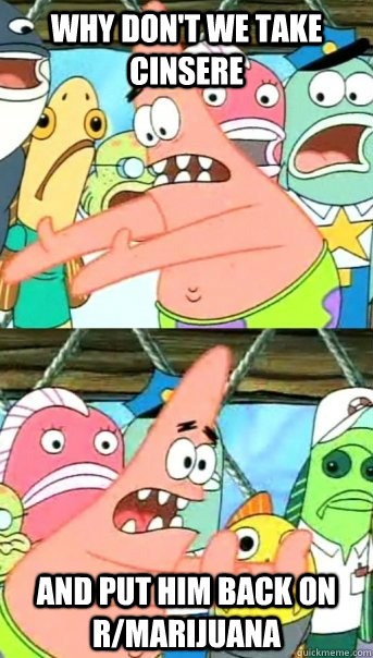 why don't we take cinsere and put him back on r/marijuana  Push it somewhere else Patrick