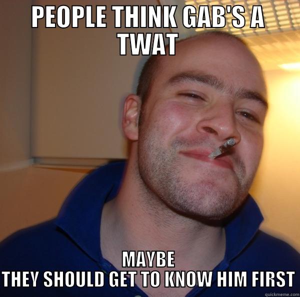 GAB IS GREAT - PEOPLE THINK GAB'S A TWAT MAYBE THEY SHOULD GET TO KNOW HIM FIRST Good Guy Greg 