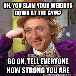 oh, you slam your weights down at the gym? go on, tell everyone how strong you are  Condescending Wonka