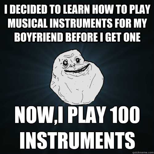 I decided to learn how to play musical instruments for my boyfriend before I get one Now,I play 100 instruments - I decided to learn how to play musical instruments for my boyfriend before I get one Now,I play 100 instruments  Forever Alone