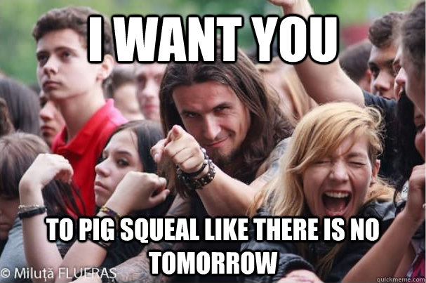 I want you to pig squeal like there is no tomorrow  Ridiculously Photogenic Metalhead