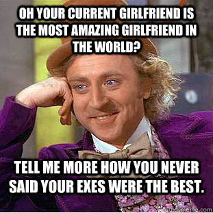 Oh your current girlfriend is the most amazing girlfriend in the world? Tell me more how you never said your exes were the best.  Condescending Wonka