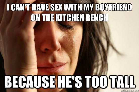 I can't have sex with my boyfriend on the kitchen bench Because he's too tall - I can't have sex with my boyfriend on the kitchen bench Because he's too tall  First World Problems