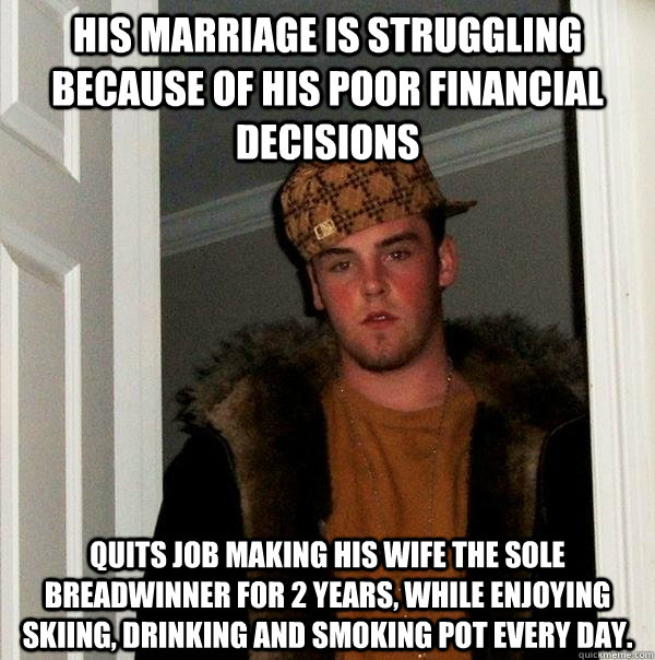 His Marriage is struggling because of his poor financial decisions quits job making his wife the sole breadwinner for 2 years, while enjoying skiing, drinking and smoking pot every day. - His Marriage is struggling because of his poor financial decisions quits job making his wife the sole breadwinner for 2 years, while enjoying skiing, drinking and smoking pot every day.  Scumbag Steve