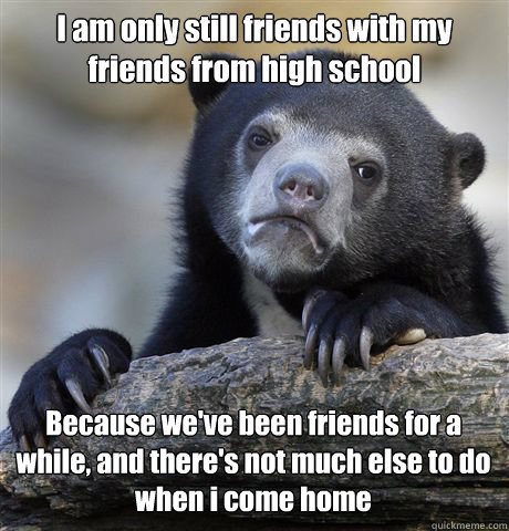 I am only still friends with my friends from high school Because we've been friends for a while, and there's not much else to do when i come home  Confession Bear