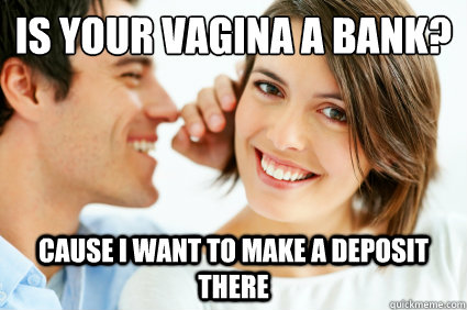 is your vagina a bank? cause i want to make a deposit there  Bad Pick-up line Paul