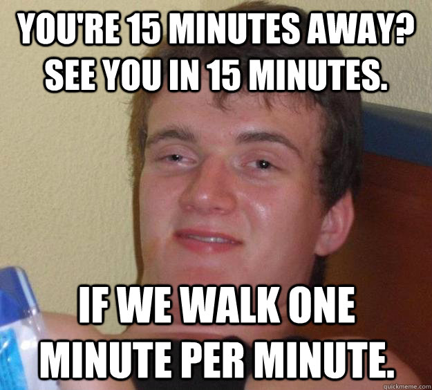 you're 15 minutes away?  See you in 15 minutes. If we walk one minute per minute.  10 Guy