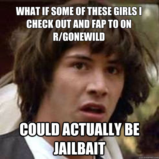 what if some of these girls I check out and fap to on r/gonewild could actually be jailbait  conspiracy keanu