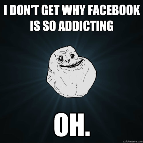 I don't get why facebook is so addicting oh.  Forever Alone