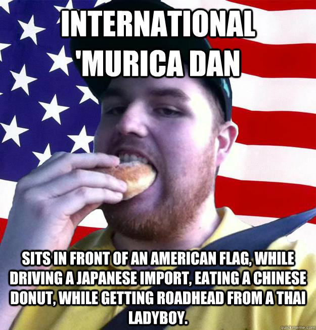 INTERNATIONAL 'MURICA DAN Sits in front of an American Flag, while driving a japanese import, eating a chinese donut, while getting roadhead from a thai Ladyboy.  