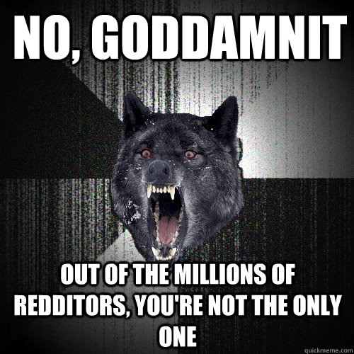 No, goddamnit out of the millions of redditors, you're not the only one  Insanity Wolf