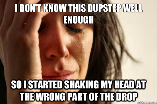 I don't know this dupstep well enough so i started shaking my head at the wrong part of the drop  First World Problems