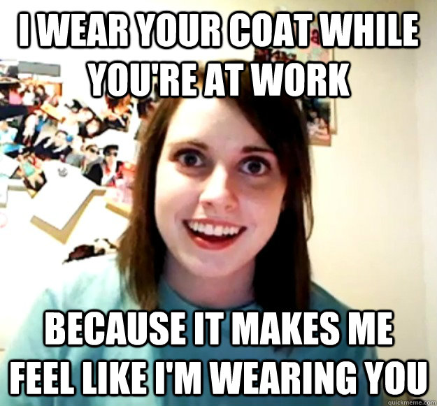 I wear your coat while you're at work because it makes me feel like i'm wearing you  Overly Attached Girlfriend