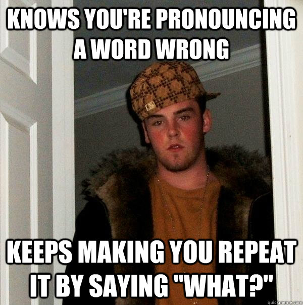 knows you're pronouncing a word wrong keeps making you repeat it by saying 