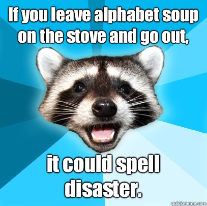 If you leave alphabet soup on the stove and go out, it could spell disaster. - If you leave alphabet soup on the stove and go out, it could spell disaster.  Lame Pun Coon