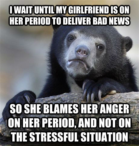 I WAIT UNTIL MY GIRLFRIEND IS ON HER PERIOD TO DELIVER BAD NEWS SO SHE BLAMES HER ANGER ON HER PERIOD, AND NOT ON THE STRESSFUL SITUATION  Confession Bear