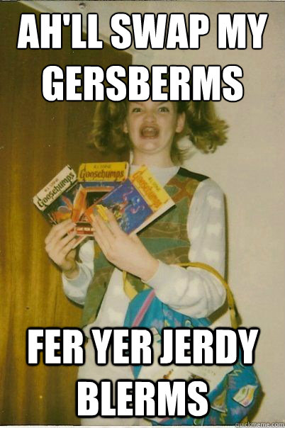 Ah'll swap my gersberms fer yer jerdy blerms  BERKS