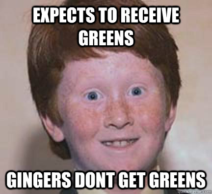 Expects to receive greens  Gingers dont get greens  Over Confident Ginger